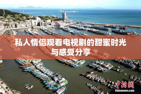 私人情侣观看电视剧的甜蜜时光与感受分享