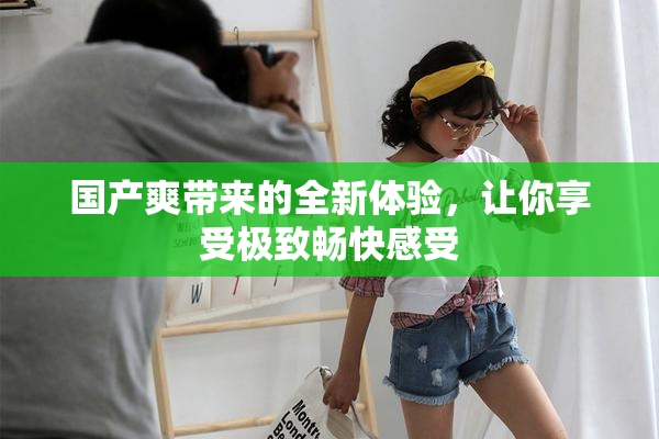 国产爽带来的全新体验，让你享受极致畅快感受