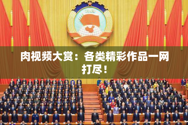肉视频大赏：各类精彩作品一网打尽！
