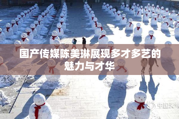 国产传媒陈美琳展现多才多艺的魅力与才华