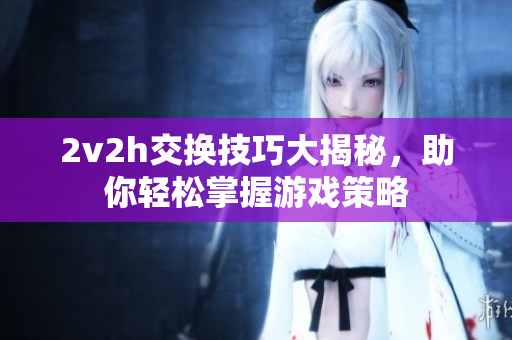 2v2h交换技巧大揭秘，助你轻松掌握游戏策略