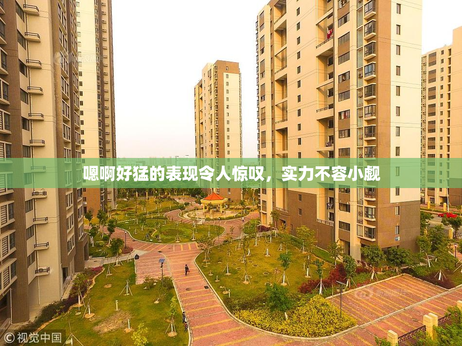嗯啊好猛的表现令人惊叹，实力不容小觑