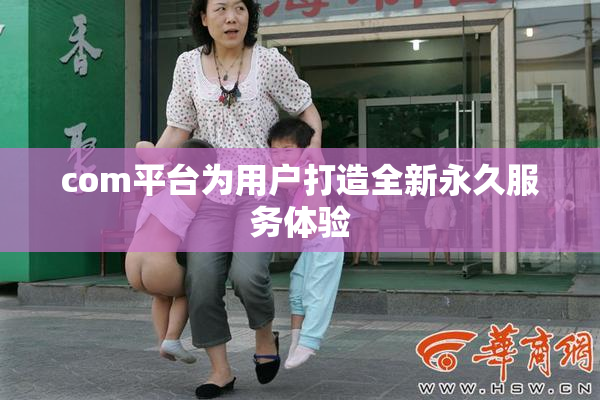 com平台为用户打造全新永久服务体验