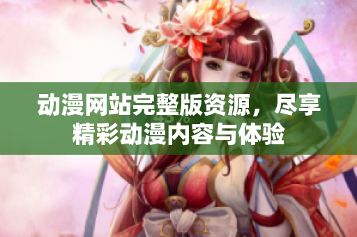 动漫网站完整版资源，尽享精彩动漫内容与体验