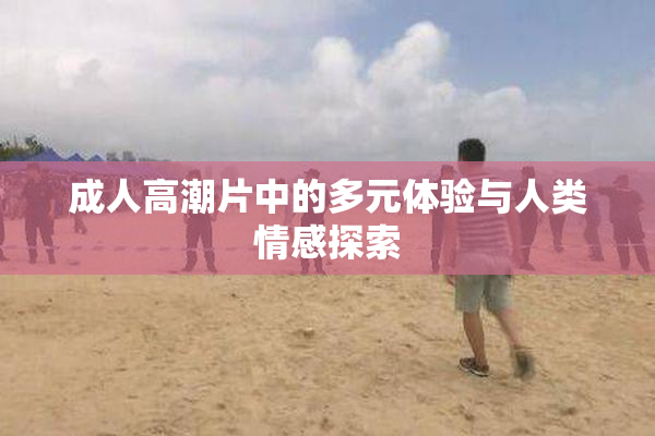 成人高潮片中的多元体验与人类情感探索