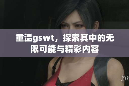 重温gswt，探索其中的无限可能与精彩内容