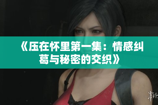 《压在怀里第一集：情感纠葛与秘密的交织》