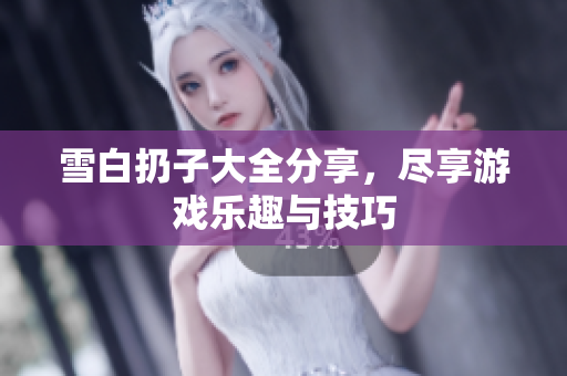 雪白扔子大全分享，尽享游戏乐趣与技巧