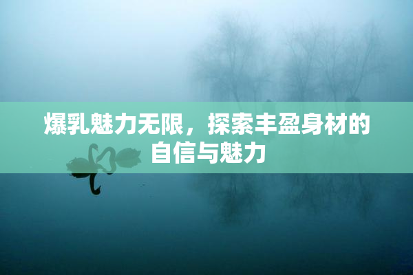 爆乳魅力无限，探索丰盈身材的自信与魅力