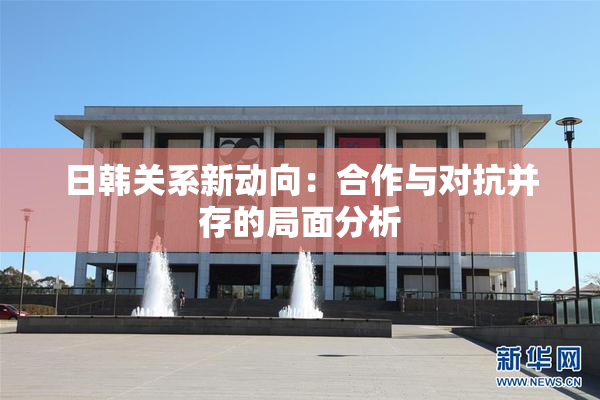日韩关系新动向：合作与对抗并存的局面分析
