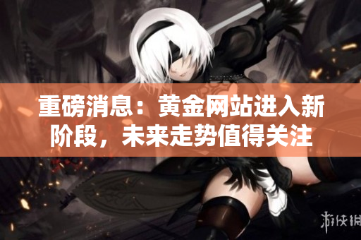 重磅消息：黄金网站进入新阶段，未来走势值得关注