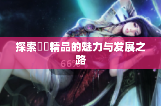 探索國產精品的魅力与发展之路