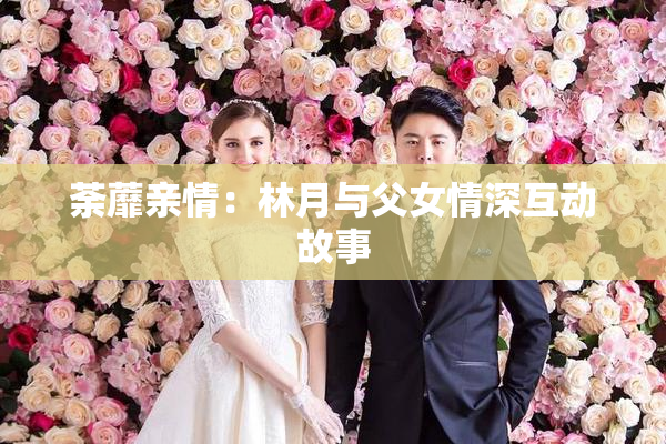 荼蘼亲情：林月与父女情深互动故事