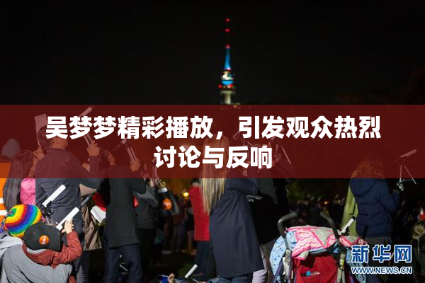 吴梦梦精彩播放，引发观众热烈讨论与反响