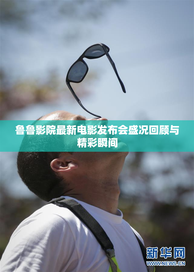 鲁鲁影院最新电影发布会盛况回顾与精彩瞬间