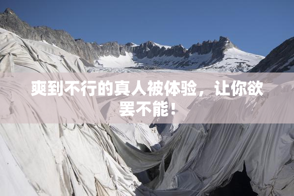 爽到不行的真人被体验，让你欲罢不能！