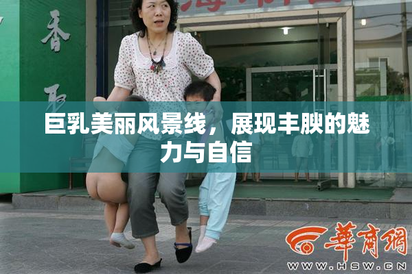 巨乳美丽风景线，展现丰腴的魅力与自信