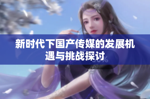 新时代下国产传媒的发展机遇与挑战探讨