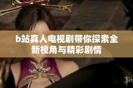 b站真人电视剧带你探索全新视角与精彩剧情