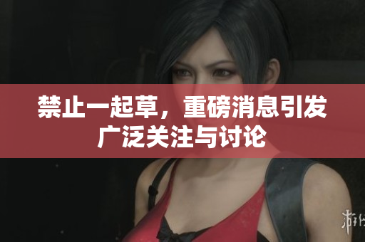 禁止一起草，重磅消息引发广泛关注与讨论