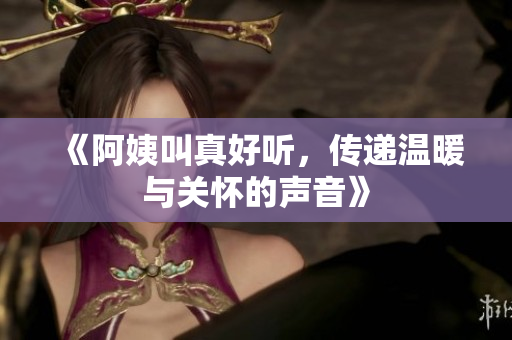 《阿姨叫真好听，传递温暖与关怀的声音》