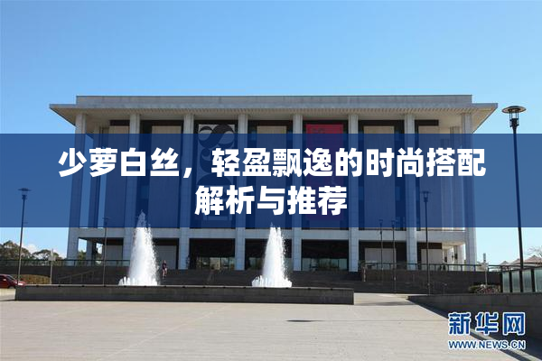 少萝白丝，轻盈飘逸的时尚搭配解析与推荐