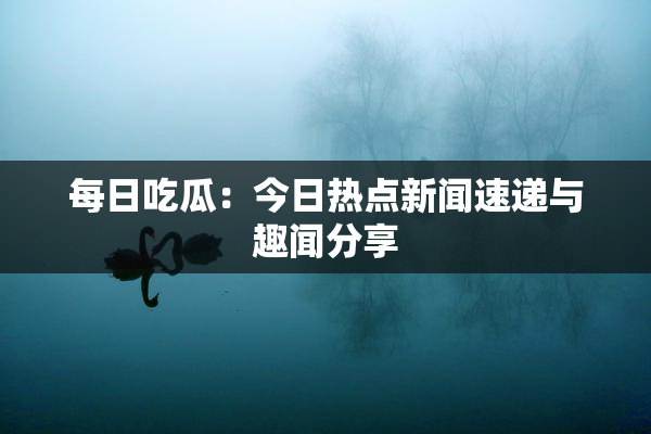每日吃瓜：今日热点新闻速递与趣闻分享