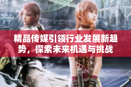 精品传媒引领行业发展新趋势，探索未来机遇与挑战