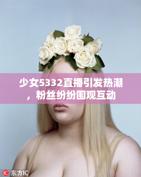 少女5332直播引发热潮，粉丝纷纷围观互动