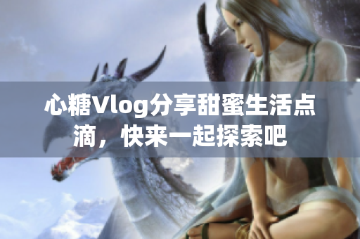 心糖Vlog分享甜蜜生活点滴，快来一起探索吧