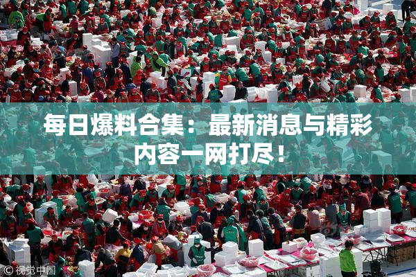 每日爆料合集：最新消息与精彩内容一网打尽！