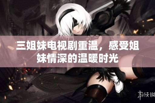 三姐妹电视剧重温，感受姐妹情深的温暖时光