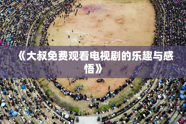 《大叔免费观看电视剧的乐趣与感悟》
