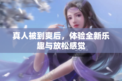 真人被到爽后，体验全新乐趣与放松感觉