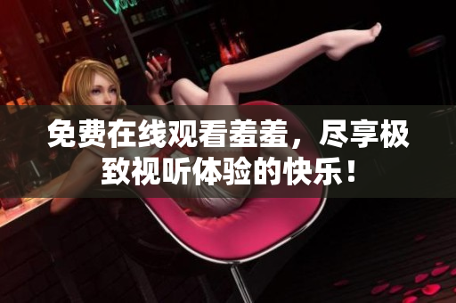 免费在线观看羞羞，尽享极致视听体验的快乐！