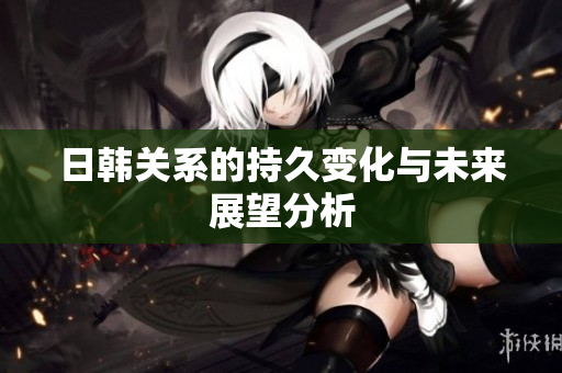日韩关系的持久变化与未来展望分析