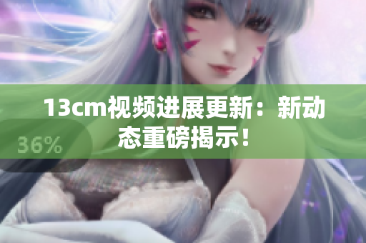 13cm视频进展更新：新动态重磅揭示！