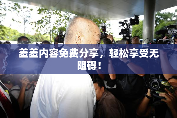 羞羞内容免费分享，轻松享受无阻碍！