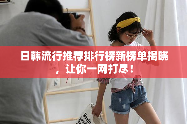 日韩流行推荐排行榜新榜单揭晓，让你一网打尽！