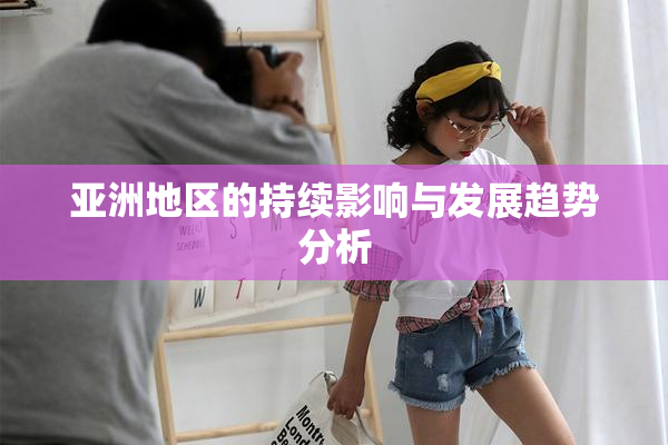 亚洲地区的持续影响与发展趋势分析