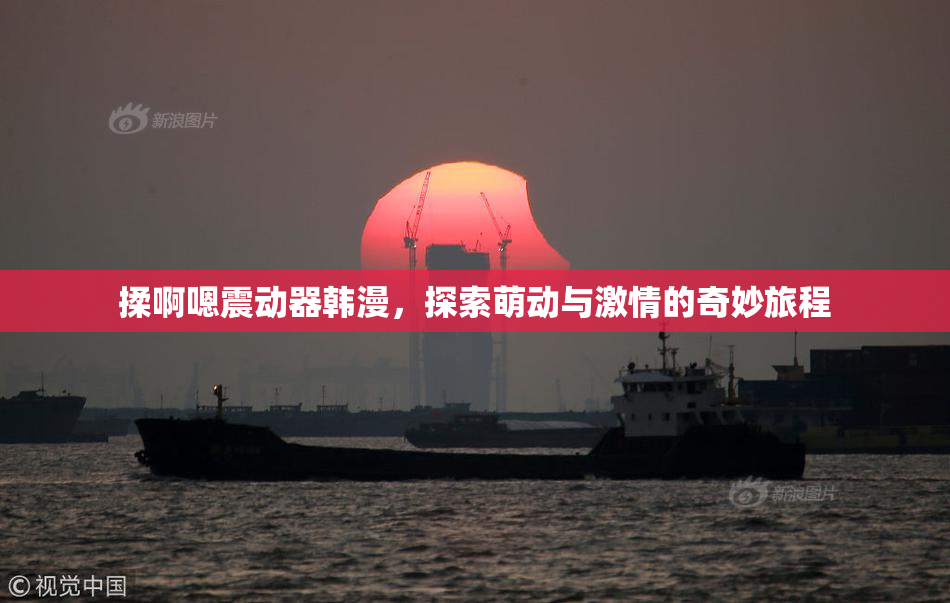 揉啊嗯震动器韩漫，探索萌动与激情的奇妙旅程