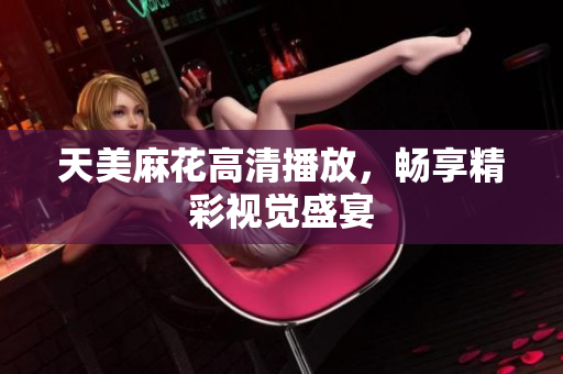 天美麻花高清播放，畅享精彩视觉盛宴