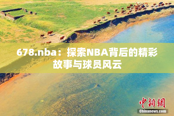 678.nba：探索NBA背后的精彩故事与球员风云
