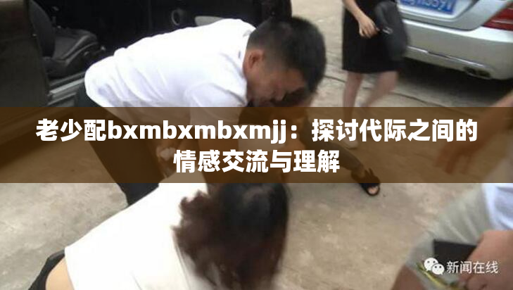 老少配bxmbxmbxmjj：探讨代际之间的情感交流与理解