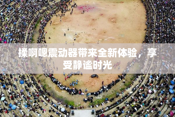 揉啊嗯震动器带来全新体验，享受静谧时光