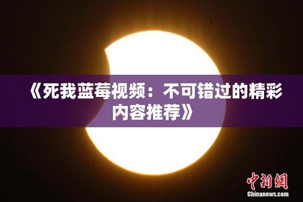 《死我蓝莓视频：不可错过的精彩内容推荐》