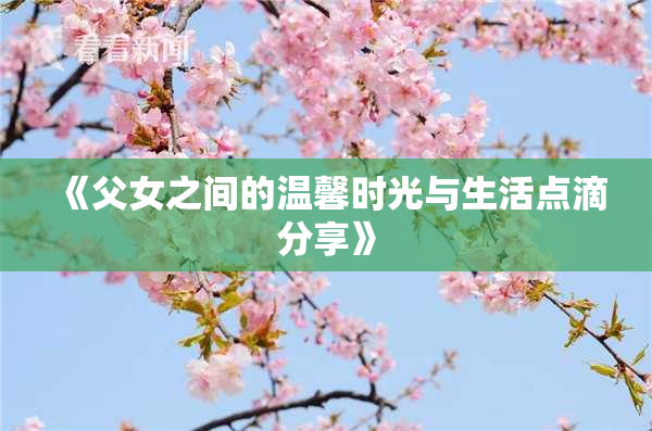 《父女之间的温馨时光与生活点滴分享》