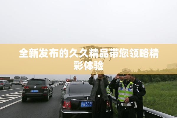 全新发布的久久精品带您领略精彩体验