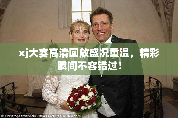 xj大赛高清回放盛况重温，精彩瞬间不容错过！