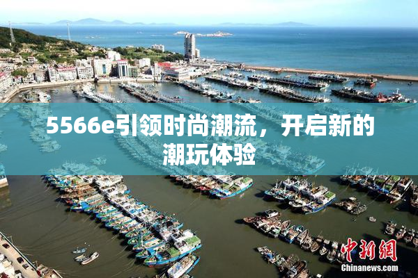 5566e引领时尚潮流，开启新的潮玩体验